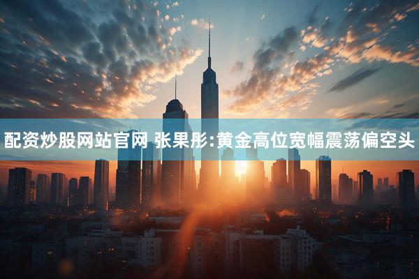 配资炒股网站官网 张果彤:黄金高位宽幅震荡偏空头
