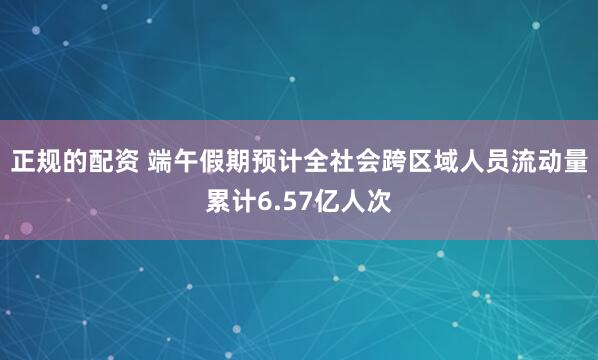 正规的配资 端午假期预计全社会跨区域人员流动量累计6.57亿人次