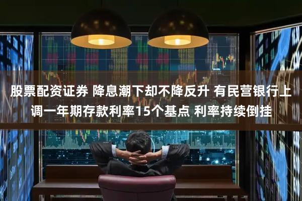 股票配资证券 降息潮下却不降反升 有民营银行上调一年期存款利率15个基点 利率持续倒挂