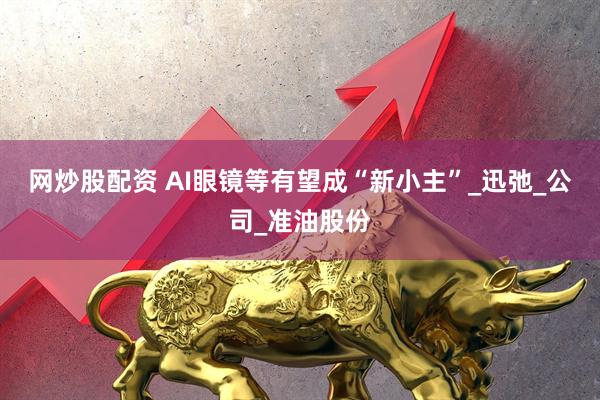 网炒股配资 AI眼镜等有望成“新小主”_迅弛_公司_准油股份