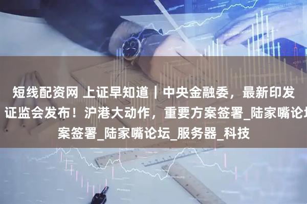 短线配资网 上证早知道｜中央金融委，最新印发！事关科创板，证监会发布！沪港大动作，重要方案签署_陆家嘴论坛_服务器_科技