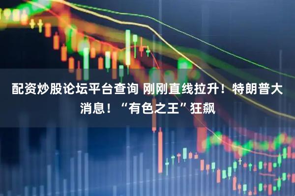 配资炒股论坛平台查询 刚刚直线拉升！特朗普大消息！“有色之王”狂飙