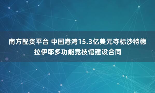 南方配资平台 中国港湾15.3亿美元夺标沙特德拉伊耶多功能竞技馆建设合同