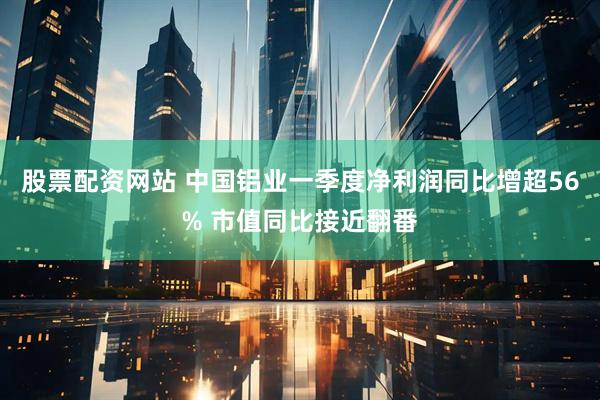股票配资网站 中国铝业一季度净利润同比增超56% 市值同比接近翻番