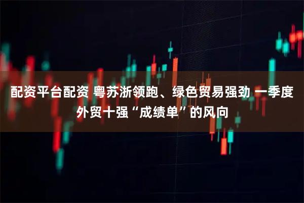 配资平台配资 粤苏浙领跑、绿色贸易强劲 一季度外贸十强“成绩单”的风向