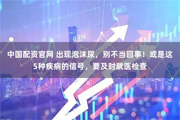 中国配资官网 出现泡沫尿，别不当回事！或是这5种疾病的信号，要及时就医检查