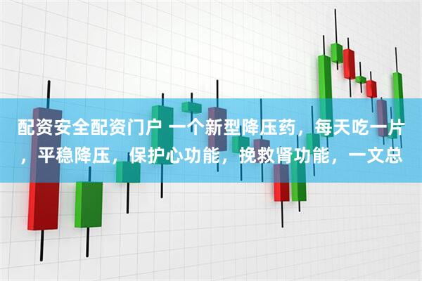 配资安全配资门户 一个新型降压药，每天吃一片，平稳降压，保护心功能，挽救肾功能，一文总