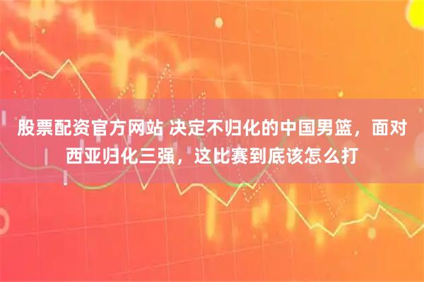 股票配资官方网站 决定不归化的中国男篮，面对西亚归化三强，这比赛到底该怎么打