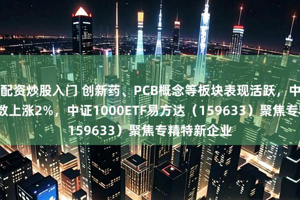 配资炒股入门 创新药、PCB概念等板块表现活跃，中证1000指数上涨2%，中证1000ETF易方达（159633）聚焦专精特新企业